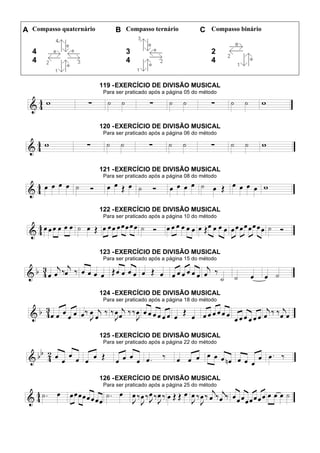A Compasso quaternário B Compasso ternário C Compasso binário
4
4
3
4
2
4
119 -EXERCÍCIO DE DIVISÃO MUSICAL
Para ser praticado após a página 05 do método
120 -EXERCÍCIO DE DIVISÃO MUSICAL
Para ser praticado após a página 06 do método
121 -EXERCÍCIO DE DIVISÃO MUSICAL
Para ser praticado após a página 08 do método
122 -EXERCÍCIO DE DIVISÃO MUSICAL
Para ser praticado após a página 10 do método
123 -EXERCÍCIO DE DIVISÃO MUSICAL
Para ser praticado após a página 15 do método
124 -EXERCÍCIO DE DIVISÃO MUSICAL
Para ser praticado após a página 18 do método
125 -EXERCÍCIO DE DIVISÃO MUSICAL
Para ser praticado após a página 22 do método
126 -EXERCÍCIO DE DIVISÃO MUSICAL
Para ser praticado após a página 25 do método
 