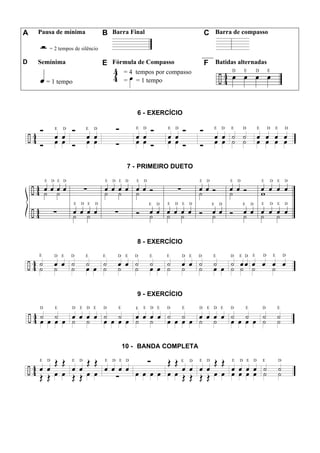 A Pausa de mínima B Barra Final C Barra de compasso
= 2 tempos de silêncio
D Semínima E Fórmula de Compasso F Batidas alternadas
= 1 tempo
= 4 tempos por compasso
= = 1 tempo
6 - EXERCÍCIO
7 - PRIMEIRO DUETO
8 - EXERCÍCIO
9 - EXERCÍCIO
10 - BANDA COMPLETA
 