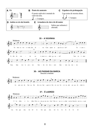 8
A Fá B Ponto de aumento C Ligadura de prolongação
O ponto eqüivale à metade do
valor da nota.
= 3 tempos
Liga notas de mesma altura.
= 3 tempos
D Ambos os sis são bemóis E Armadura de clave de dó maior
Indica que nehuma é
alterada.
35 - A VIUVINHA
36 - AO PASSAR DA BARCA
Decorar a melodia
37 - É LADRÃO
 