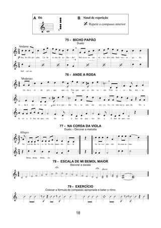 18
A Dó B Sinal de repetição
Repetir o compasso anterior
75 - BICHO PAPÃO
Dueto
76 - ANDE A RODA
77 - NA CORDA DA VIOLA
Dueto – Decorar a melodia
78 - ESCALA DE MI BEMOL MAIOR
Decorar a escala
79 - EXERCÍCIO
Colocar a fórmula de compasso apropriada e bater o ritmo
 
