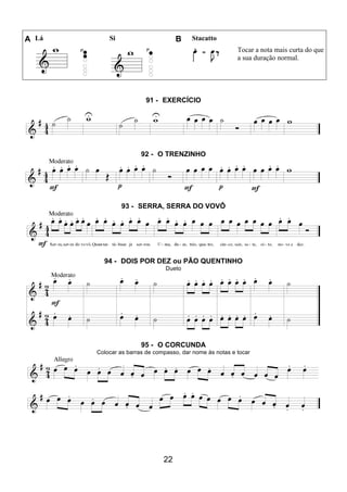 22
A Lá Si B Stacatto
Tocar a nota mais curta do que
a sua duração normal.
91 - EXERCÍCIO
92 - O TRENZINHO
93 - SERRA, SERRA DO VOVÔ
94 - DOIS POR DEZ ou PÃO QUENTINHO
Dueto
95 - O CORCUNDA
Colocar as barras de compasso, dar nome às notas e tocar
 