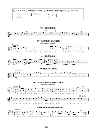 25
A D.S. al Fine (Dal Segno al Fine) B Fórmula de Compasso C Descanso
Volte ao símbolo ( ) e termine
no Fine
106 -EXERCÍCIO
107 -PARABÉNS À VOCÊ
Completar a melodia
108 -EXERCÍCIO
109 -TENGO TENGO
110 -A ÁRVORE NA MONTANHA
Decorar a melodia
111 -SENHORA DONA SANCHA
 