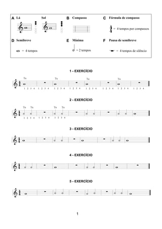 1
A Lá Sol B Compasso C Fórmula de compasso
= 4 tempos por compassos
D Semibreve E Mínima F Pausa de semibreve
= 4 tempos = 2 tempos = 4 tempos de silêncio
1 - EXERCÍCIO
2 - EXERCÍCIO
3 - EXERCÍCIO
4 - EXERCÍCIO
5 - EXERCÍCIO
 