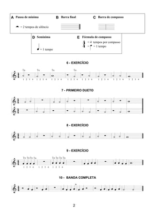 2
A Pausa de mínima B Barra final C Barra de compasso
= 2 tempos de silêncio
D Semínima E Fórmula de compasso
= 1 tempo
= 4 tempos por compasso
= = 1 tempo
6 - EXERCÍCIO
7 - PRIMEIRO DUETO
8 - EXERCÍCIO
9 - EXERCÍCIO
10 - BANDA COMPLETA
 