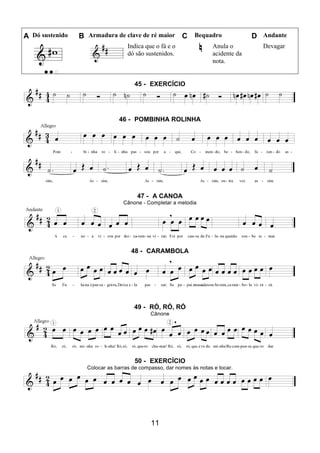 11
A Dó sustenido B Armadura de clave de ré maior C Bequadro D Andante
Indica que o fá e o
dó são sustenidos.
Anula o
acidente da
nota.
Devagar
45 - EXERCÍCIO
46 - POMBINHA ROLINHA
47 - A CANOA
Cânone - Completar a melodia
48 - CARAMBOLA
49 - RÓ, RÓ, RÓ
Cânone
50 - EXERCÍCIO
Colocar as barras de compasso, dar nomes às notas e tocar.
 