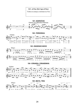 24
D.C. al Fine (Da Capo al Fine)
Voltar ao começo e terminar no Fine
101 -EXERCÍCIO
Praticar com diferentes dinâmicas
102 -TEREZINHA
103 -ENGENHO NOVO
104 -CIRANDA, CIRANDINHA
Dueto
105 -MATA, TIRA
 