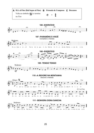 25
A D.S. al Fine (Dal Segno al Fine) B Fórmula de Compasso C Descanso
Volte ao símbolo ( ) e termine
no Fine
106 -EXERCÍCIO
107 -PARABÉNS À VOCÊ
Completar a melodia
108 -EXERCÍCIO
109 -TENGO TENGO
110 -A ÁRVORE NA MONTANHA
Decorar a melodia
111 -SENHORA DONA SANCHA
 