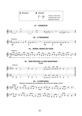 23
A Descanso B Stacatto
Tocar a nota mais
curta do que a sua
duração normal.
91 - EXERCÍCIO
92 - O TRENZINHO
93 - SERRA, SERRA DO VOVÔ
94 - DOIS POR DEZ ou PÃO QUENTINHO
Dueto
95 - O CORCUNDA
Colocar as barras de compasso, dar nome às notas e tocar
 