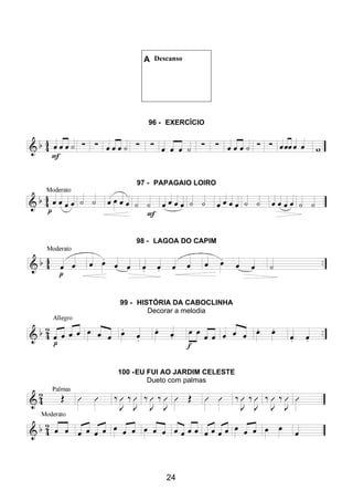 24
A Descanso
96 - EXERCÍCIO
97 - PAPAGAIO LOIRO
98 - LAGOA DO CAPIM
99 - HISTÓRIA DA CABOCLINHA
Decorar a melodia
100 -EU FUI AO JARDIM CELESTE
Dueto com palmas
 