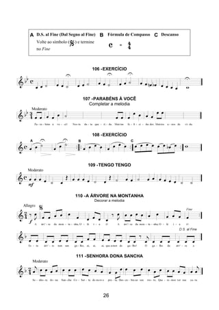 26
A D.S. al Fine (Dal Segno al Fine) B Fórmula de Compasso C Descanso
Volte ao símbolo ( ) e termine
no Fine
106 -EXERCÍCIO
107 -PARABÉNS À VOCÊ
Completar a melodia
108 -EXERCÍCIO
109 -TENGO TENGO
110 -A ÁRVORE NA MONTANHA
Decorar a melodia
111 -SENHORA DONA SANCHA
 