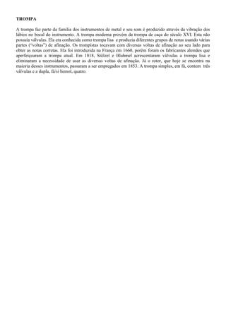 TROMPA
A trompa faz parte da família dos instrumentos de metal e seu som é produzido através da vibração dos
lábios no bocal do instrumento. A trompa moderna provém da trompa de caça do século XVI. Esta não
possuía válvulas. Ela era conhecida como trompa lisa e produzia diferentes grupos de notas usando várias
partes (“voltas”) de afinação. Os trompistas tocavam com diversas voltas de afinação ao seu lado para
obter as notas corretas. Ela foi introduzida na França em 1660, porém foram os fabricantes alemães que
aperfeiçoaram a trompa atual. Em 1818, Stölzel e Bluhmel acrescentaram válvulas a trompa lisa e
eliminaram a necessidade de usar as diversas voltas de afinação. Já o rotor, que hoje se encontra na
maioria desses instrumentos, passaram a ser empregados em 1853. A trompa simples, em fá, contem três
válvulas e a dupla, fá/si bemol, quatro.
 