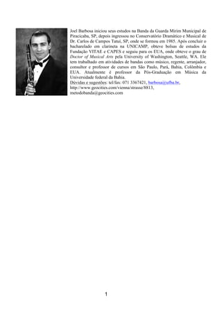 1
Joel Barbosa iniciou seus estudos na Banda da Guarda Mirim Municipal de
Piracicaba, SP, depois ingressou no Conservatório Dramático e Musical de
Dr. Carlos de Campos Tatuí, SP, onde se formou em 1985. Após concluir o
bacharelado em clarineta na UNICAMP, obteve bolsas de estudos da
Fundação VITAE e CAPES e seguiu para os EUA, onde obteve o grau de
Doctor of Musical Arts pela University of Washington, Seattle, WA. Ele
tem trabalhado em atividades de bandas como músico, regente, arranjador,
consultor e professor de cursos em São Paulo, Pará, Bahia, Colômbia e
EUA. Atualmente é professor da Pós-Graduação em Música da
Universidade federal da Bahia.
Dúvidas e sugestões: tel/fax: 071 3367421, barbosa@ufba.br,
http://www.geocities.com/vienna/strasse/8813,
metodobanda@geocities.com
 