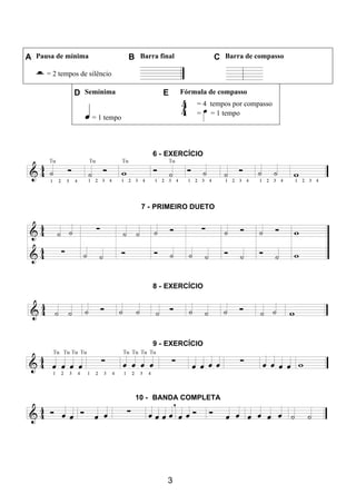 3
A Pausa de mínima B Barra final C Barra de compasso
= 2 tempos de silêncio
D Semínima E Fórmula de compasso
= 1 tempo
= 4 tempos por compasso
= = 1 tempo
6 - EXERCÍCIO
7 - PRIMEIRO DUETO
8 - EXERCÍCIO
9 - EXERCÍCIO
10 - BANDA COMPLETA
 