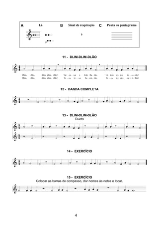 4
A Lá B Sinal de respiração C Pauta ou pentagrama
11 - DLIM-DLIM-DLÃO
12 - BANDA COMPLETA
13 - DLIM-DLIM-DLÃO
Dueto
14 - EXERCÍCIO
15 - EXERCÍCIO
Colocar as barras de compasso, dar nomes às notas e tocar.
 