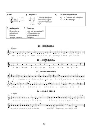 6
A Dó B Ligadura C Fórmula de compasso
Conectar a segunda
nota com o sopro,
sem articulá-la com
“tu”.
= 2 tempos por compasso
= = 1 tempo
D Andamento E Anacruse
Determina a
pulsação da
música
Allegro = rápido
Note que as canções 21
e 23 começam no
quarto tempo do
compasso.
21 - MARGARIDA
Allegro
22 - A BARQUINHA
23 - O PASTORZINHO
24 - JINGLE BELLS
Allegro
 