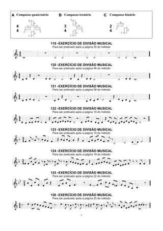 1
A Compasso quaternário B Compasso ternário C Compasso binário
4
4
3
4
2
4
119 -EXERCÍCIO DE DIVISÃO MUSICAL
Para ser praticado após a página 05 do método
120 -EXERCÍCIO DE DIVISÃO MUSICAL
Para ser praticado após a página 06 do método
121 -EXERCÍCIO DE DIVISÃO MUSICAL
Para ser praticado após a página 08 do método
122 -EXERCÍCIO DE DIVISÃO MUSICAL
Para ser praticado após a página 10 do método
123 -EXERCÍCIO DE DIVISÃO MUSICAL
Para ser praticado após a página 15 do método
124 -EXERCÍCIO DE DIVISÃO MUSICAL
Para ser praticado após a página 18 do método
125 -EXERCÍCIO DE DIVISÃO MUSICAL
Para ser praticado após a página 22 do método
126 -EXERCÍCIO DE DIVISÃO MUSICAL
Para ser praticado após a página 25 do método
 