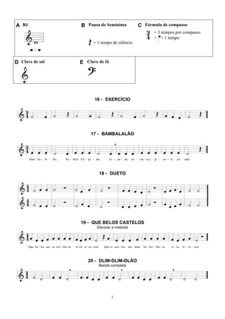 1
A Ré B Pausa de Semínima C Fórmula de compasso
= 1 tempo de silêncio
= 3 tempos por compasso
= = 1 tempo
D Clave de sol E Clave de fá
16 - EXERCÍCIO
17 - BAMBALALÃO
18 - DUETO
19 - QUE BELOS CASTELOS
Decorar a melodia
20 - DLIM-DLIM-DLÃO
Banda completa
 