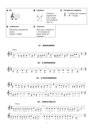 1
A Dó B Ligadura C Fórmula de compasso
Conectar a
segunda nota
com o sopro,
sem articulá-la
com “tu”.
= 2 tempos por compasso
= = 1 tempo
D Andamento E Anacruse
Determina a pulsação da
música
Allegro = rápido
Note que as canções 21
e 23 começam no
quarto tempo do
compasso.
21 - MARGARIDA
Allegro
22 - A BARQUINHA
23 - O PASTORZINHO
24 - JINGLE BELLS
Allegro
 