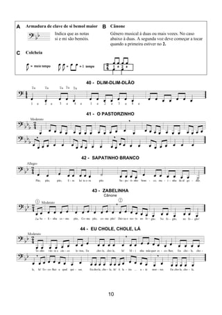 10
A Armadura de clave de si bemol maior B Cânone
Indica que as notas
si e mi são bemóis.
Gênero musical à duas ou mais vozes. No caso
abaixo à duas. A segunda voz deve começar a tocar
quando a primeira estiver no 2.
C Colcheia
40 - DLIM-DLIM-DLÃO
41 - O PASTORZINHO
42 - SAPATINHO BRANCO
43 - ZABELINHA
Cânone
44 - EU CHOLE, CHOLE, LÁ
 
