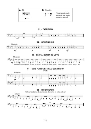 22
A Dó B Stacatto
Tocar a nota mais
curta do que a sua
duração normal.
91 - EXERCÍCIO
92 - O TRENZINHO
93 - SERRA, SERRA DO VOVÔ
94 - DOIS POR DEZ ou PÃO QUENTINHO
Dueto
95 - O CORCUNDA
Colocar as barras de compasso, dar nome às notas e tocar
 