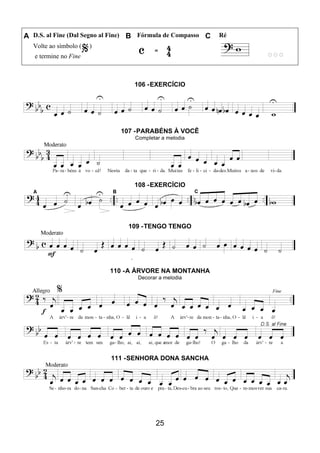 25
A D.S. al Fine (Dal Segno al Fine) B Fórmula de Compasso C Ré
Volte ao símbolo ( )
e termine no Fine
106 -EXERCÍCIO
107 -PARABÉNS À VOCÊ
Completar a melodia
108 -EXERCÍCIO
109 -TENGO TENGO
110 -A ÁRVORE NA MONTANHA
Decorar a melodia
111 -SENHORA DONA SANCHA
 