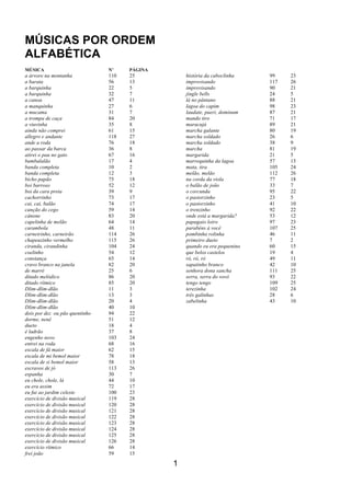 1
MÚSICAS POR ORDEM
ALFABÉTICA
MÚSICA N’ PÁGINA
a árvore na montanha 110 25
a barata 56 13
a barquinha 22 5
a barquinha 32 7
a canoa 47 11
a manquinha 27 6
a mucama 31 7
a trompa de caça 84 20
a viuvinha 35 8
ainda não comprei 61 15
allegro e andante 118 27
ande a roda 76 18
ao passar da barca 36 8
atirei o pau no gato 67 16
bambalalão 17 4
banda completa 10 2
banda completa 12 3
bicho papão 75 18
boi barroso 52 12
boi da cara preta 39 9
cachorrinho 73 17
cai, cai, balão 74 17
canção do cego 59 14
cânone 83 20
capelinha de melão 64 14
carambola 48 11
carneirinho, carneirão 114 26
chapeuzinho vermelho 115 26
ciranda, cirandinha 104 24
coelinho 54 12
constança 65 14
cravo branco na janela 82 20
de marré 25 6
ditado melódico 86 20
ditado rítmico 85 20
Dlim-dlim-dlão 11 3
Dlim-dlim-dlão 13 3
Dlim-dlim-dlão 20 4
Dlim-dlim-dlão 40 10
dois por dez ou pão quentinho 94 22
dorme, nenê 51 12
dueto 18 4
é ladrão 37 8
engenho novo 103 24
entrei na roda 68 16
escala de fá maior 62 15
escala de mi bemol maior 78 18
escala de si bemol maior 58 13
escravos de jó 113 26
espanha 30 7
eu chole, chole, lá 44 10
eu era assim 72 17
eu fui ao jardim celeste 100 23
exercício de divisão musical 119 28
exercício de divisão musical 120 28
exercício de divisão musical 121 28
exercício de divisão musical 122 28
exercício de divisão musical 123 28
exercício de divisão musical 124 28
exercício de divisão musical 125 28
exercício de divisão musical 126 28
exercício rítmico 66 14
frei joão 59 15
história da caboclinha 99 23
improvisando 117 26
improvisando 90 21
jingle bells 24 5
lá no pântano 88 21
lagoa do capim 98 23
laudate, pueri, dominum 87 21
mando tiro 71 17
maracujá 89 21
marcha galante 80 19
marcha soldado 26 6
marcha soldado 38 9
marcha 81 19
margarida 21 5
marrequinha da lagoa 57 13
mata, tira 105 24
melão, melão 112 26
na corda da viola 77 18
o balão de joão 33 7
o corcunda 95 22
o pastorzinho 23 5
o pastorzinho 41 10
o trenzinho 92 22
onde está a margarida? 53 12
papagaio loiro 97 23
parabéns à você 107 25
pombinha rolinha 46 11
primeiro dueto 7 2
quando eu era pequenino 60 15
que belos castelos 19 4
ró, ró, ró 49 11
sapatinho branco 42 10
senhora dona sancha 111 25
serra, serra do vovô 93 22
tengo tengo 109 25
terezinha 102 24
três galinhas 28 6
zabelinha 43 10
 