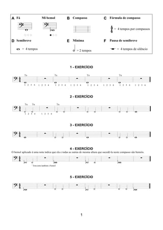 1
A Fá Mi bemol B Compasso C Fórmula de compasso
= 4 tempos por compassos
D Semibreve E Mínima F Pausa de semibreve
= 4 tempos = 2 tempos = 4 tempos de silêncio
1 - EXERCÍCIO
2 - EXERCÍCIO
3 - EXERCÍCIO
4 - EXERCÍCIO
O bemol aplicado à uma nota indica que ela e todas as outras de mesma altura que sucedê-la neste compasso são bemóis.
5 - EXERCÍCIO
 