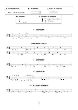 2
A Pausa de mínima B Barra final C Barra de compasso
= 2 tempos de silêncio
D Semínima E Fórmula de compasso
= 1 tempo
= 4 tempos por compasso
= = 1 tempo
6 - EXERCÍCIO
7 - PRIMEIRO DUETO
8 - EXERCÍCIO
9 - EXERCÍCIO
10 - BANDA COMPLETA
 