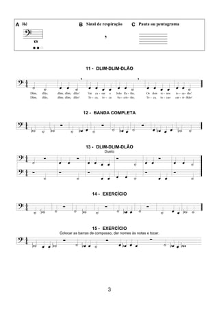 3
A Ré B Sinal de respiração C Pauta ou pentagrama
11 - DLIM-DLIM-DLÃO
12 - BANDA COMPLETA
13 - DLIM-DLIM-DLÃO
Dueto
14 - EXERCÍCIO
15 - EXERCÍCIO
Colocar as barras de compasso, dar nomes às notas e tocar.
 