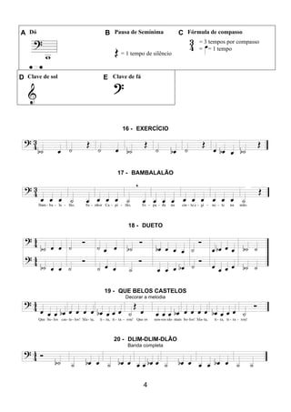4
A Dó B Pausa de Semínima C Fórmula de compasso
= 1 tempo de silêncio
= 3 tempos por compasso
= = 1 tempo
D Clave de sol E Clave de fá
16 - EXERCÍCIO
17 - BAMBALALÃO
18 - DUETO
19 - QUE BELOS CASTELOS
Decorar a melodia
20 - DLIM-DLIM-DLÃO
Banda completa
 