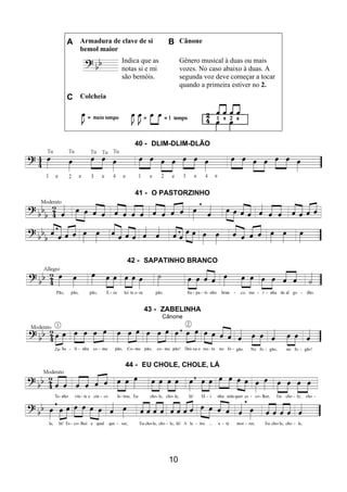 10
A Armadura de clave de si
bemol maior
B Cânone
Indica que as
notas si e mi
são bemóis.
Gênero musical à duas ou mais
vozes. No caso abaixo à duas. A
segunda voz deve começar a tocar
quando a primeira estiver no 2.
C Colcheia
40 - DLIM-DLIM-DLÃO
41 - O PASTORZINHO
42 - SAPATINHO BRANCO
43 - ZABELINHA
Cânone
44 - EU CHOLE, CHOLE, LÁ
 