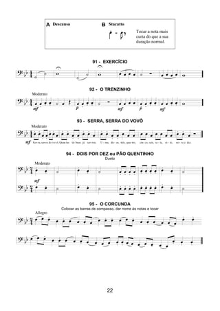 22
A Descanso B Stacatto
Tocar a nota mais
curta do que a sua
duração normal.
91 - EXERCÍCIO
92 - O TRENZINHO
93 - SERRA, SERRA DO VOVÔ
94 - DOIS POR DEZ ou PÃO QUENTINHO
Dueto
95 - O CORCUNDA
Colocar as barras de compasso, dar nome às notas e tocar
 