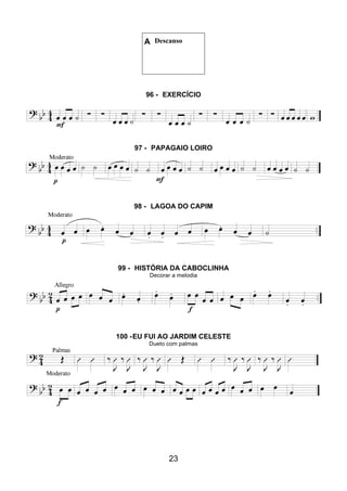 23
A Descanso
96 - EXERCÍCIO
97 - PAPAGAIO LOIRO
98 - LAGOA DO CAPIM
99 - HISTÓRIA DA CABOCLINHA
Decorar a melodia
100 -EU FUI AO JARDIM CELESTE
Dueto com palmas
 