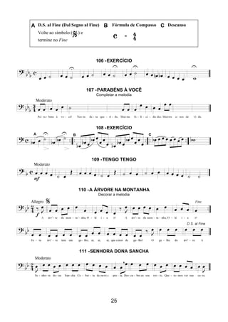 25
A D.S. al Fine (Dal Segno al Fine) B Fórmula de Compasso C Descanso
Volte ao símbolo ( ) e
termine no Fine
106 -EXERCÍCIO
107 -PARABÉNS À VOCÊ
Completar a melodia
108 -EXERCÍCIO
109 -TENGO TENGO
110 -A ÁRVORE NA MONTANHA
Decorar a melodia
111 -SENHORA DONA SANCHA
 