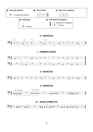 2
A Pausa de mínima B Barra final C Barra de compasso
= 2 tempos de silêncio
D Semínima E Fórmula de compasso
= 1 tempo
= 4 tempos por compasso
= = 1 tempo
6 - EXERCÍCIO
7 - PRIMEIRO DUETO
8 - EXERCÍCIO
9 - EXERCÍCIO
10 - BANDA COMPLETA
 