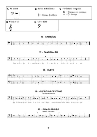 4
A Mi bemol B Pausa de Semínima C Fórmula de compasso
= 1 tempo de silêncio
= 3 tempos por compasso
= = 1 tempo
D Clave de sol E Clave de fá
16 - EXERCÍCIO
17 - BAMBALALÃO
18 - DUETO
19 - QUE BELOS CASTELOS
Decorar a melodia
20 - DLIM-DLIM-DLÃO
Banda completa
 