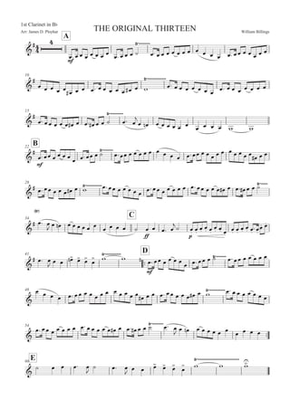 William BillingsArr: James D. Ployhar THE ORIGINAL THIRTEEN
1st Clarinet in BF
A
G
E
E
5: 5 5 5 5 5 5 5
5: 5 5 5 B
8))))))))
5: 5 5 5 5 5 5 5 5 5 5 5 5: 55 5 5 5 5 5
10
G
E
5 5 5 5 5
5E 5 5 5: 5 5 5 5 5 5E 5 '
8)))))))))))))
5: 5 5 5 5 5 5 5
5: 5 5 5 5 5 5 5
15
G
E
5: 55 5 5 5 5E 5 5: 5E 5 5 B 5:
8)))))))))
5

5 5! 5 5 5 5 5 5
5 5 5 5 ' '
B22
G
E
E
5:55 5 5 5 5 5 5:55 5 B8)))))))
5:55 5 5 5 5 5 5 5 5 5 5:55 5 5 5 5 5 5 5 5 5 5 5E 5 5
28
G
E 5: 55 5 5 5 5E 5 '8)))))))))))5: 55 5 5 5 5 5 5: 55 5 5 5 5 5 5: 55 5 5 5 5E 5 5: 5E 5 5 B8)))))
34
C
G
E 5:
8
5
 5 5! 5 5 5 5 5 5
5 5 5 5 B
EE
5 5 5: 5

B 5M 5M
5M 5M 5M
5M 5M 5M
5M 5M
5M 5M 5M
:5M
5M 5M
41
::
D
G
E 5: 5
 5 5 5
! 5
 5
 5
 ' '8)))))))))))
!
E
5: 55 5 5 5 5 5 5: 55 5 B8))))))) 5: 55 5 5 5 5 5
48
G
5 5 5 5 5: 55 5 5 5 5 5 5 5 5 5 5 5E 5 5 5: 55 5 5 5 5E 5 '8)))))))))))5: 5 5 5 5 5 5 5
54
::G
5: 55 5 5 5 5 5 5: 5 5 5 5 5 5E 5 5: 5E 5 5 B 5:8))))))))
5
 5 5! 5 5 5 5 5 5 5 5 5 5
E60
G
B 5 5 5: 5

B 5: 5

5 5 5
 5
 5
 5
 ' '
8)))))))))))))))))))))))))))))
'

 
