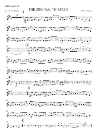 William BillingsArr: James D. Ployhar THE ORIGINAL THIRTEEN
2nd Clarinet in BF
A
G
E
E
5: 5 5 5 5 5 5 5
5: 5 5 5 B
8)))))))))
5: 5 5 5 5 5 5 5 5 5 5 5
9
G
E
5: 55 5 5 5 5 5 5 5 5 5 5 5E 5 5 5: 55 5 5 5 5E 5 '
8))))))))))))
5: 55 5 5 5 5 5
14
G
E
5:55 5 5 5 5 5 5:55 5 5 5 5E 5 5: 5E 5 5 B 5:
8))))))))
5

5 5! 5 5 5 5 5 5
5 5 5 5
20
B
G
E
' ' E
5: 55 5 5 5 5
5 5: 55 5 B8))))))))
5: 55 5 5 5 5 5 5 5 5 5
26
G
E 5: 55 5 5 5 5 5 5 5 5 5 5
5E 5 5 5: 55 5 5 5 5E 5 '8))))))))))))5: 55 5 5 5 5 5
31
G
E 5:55 5 5 5 5 5 5:55 5 5 5 5E 5 5: 5E 5 5 B 5:8))))))))
5

5 5! 5 5 5 5 5 5 5 5 5 5
C37
G
E
B
EE
5 5 5: 5

B 5M 5M
5M
5M 5M
5M 5M 5M 5M 5M
5M
5M 5M : 5M
5M
5M
5: 5
 5 5 5


5


5


5


43
::
D
G
E
' '
8))))))))))) !
E
5: 55 5 5 5 5
5 5: 55 5 B
8))))))))
5: 55 5 5 5 5 5 5 5 5 5
49
G 5: 5 5 5 5 5 5 5 5 5 5 5 5 5E 5 5 5: 5 5 5 5 5 5E 5 '
8))))))))))))
5: 5 5 5 5 5 5 5
54
G 5: 5 5 5 5 5 5 5 5: 5 5 5 5 5 5E 5 5: 5E 5 5 B 5:8)))))))))
5
 5 5! 5 5 5 5 5 5
::
59
E
G 5 5 5 5
B 5 5 5: 5
 B 5: 5
 5 5 5

5


5


5


' '
8))))))))))))))))))))) '

 