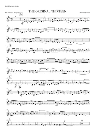 William BillingsArr: James D. Ployhar THE ORIGINAL THIRTEEN
3rd Clarinet in BF
A
G
E
E
5:5 5 5 5 5 5 5 5:5 5 5 B
8)))))))
5:5 5 5 5 5 5 5 5 5 5 5 5:55 5 5 5 5 5
10
G
E
5 5 5 5 5
5E 5 5 5: 5 5 5 5 5 5E 5 '
8))))))))))))
5: 5 5 5 5 5 5 5
5: 5 5 5 5 5 5 5
15
G
E
5:55 5 5 5 5E 5 5: 5E 5 5 B 5:
8))))))))
5

5 5! 5 5 5 5 5 5
5 5 5 5 ' '
B22
G
E
E
5: 5 5 5 5 5 5
5 5: 5 5 5 B8))))))))
5: 55 5 5 5 5 5 5 5 5 5 5: 5 5 5 5 5 5 5
27
G
E 5 5 5 5 5 5E 5 5 5: 5 5 5 5 5 5E 5 '8))))))))))))5: 5 5 5 5 5 5 5 5: 5 5 5 5 5 5 5
32
G
E 5: 5 5 5 5 5 5E 5 5: 5E 5 5 B 5:8))))))))))
5

5 5! 5 5 5 5 5 5 5 5 5 5
C37
G
E
B
EE
5 5 5: 5

B 5M 5M
5M
5M 5M
5M 5M 5M 5M 5M
5M
5M 5M :5M
5M
5M 5: 5

5 5 5


5

 5
! 5
E '
8)))))))
44
::
D
G
E
'
8 !
E
5:55 5 5 5 5
5 5:55 5 B
8)))))))
5:55 5 5 5 5 5 5 5 5 5 5:55 5 5 5 5 5
50
G 5 5 5 5 5 5E 5 5 5: 5 5 5 5 5 5E 5 '
8))))))))))))
5: 5 5 5 5 5 5 5 5: 5 5 5 5 5 5 5
55
::G 5: 5 5 5 5 5 5E 5 5: 5E 5 5 B 5:
8))))))))))
5

5 5! 5 5 5 5 5 5 5 5 5 5
E60
G B 5 5 5: 5

B 5: 5

5 5E 5


5

 5
! 5
E ' '
8))))))))))))))))))))))))))
'


 