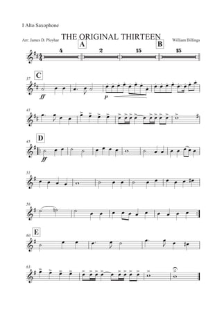 William BillingsArr: James D. Ployhar THE ORIGINAL THIRTEEN
I Alto Saxophone
A B
G
EE
C37
G
EE
EE
B 5 5 5: 5

B 5M 5M 5M 5M
5M 5M 5M
5M 5M 5M 5M 5M
5M : 5M 5M 5M
41
G
EE
5: 5
 5 5
5
 5
 5
 5
 5
 5
 5
 5
 5 5
 5
 5
 5
 '
 E
::
D45
G
E
EE
B 5 5 B B 5 5 5 5 ' B 5 5 5 5 5 5 5
51
G
E 5 5 5 5 ' B 5 5 B 5 5 5 5 5 5E
56
::G
E B B! B 5 5 5 5 5 5 5 5 5 5 5
E60
G
E
B 5 5 5: 5
 B 5: 5
 5 5E
63
G
E 5
 5
 5
 5
 5
 5
 5
 5
 5 5
 5
 5
 5
 '

'


 