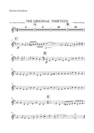 William BillingsArr: James D. Ployhar THE ORIGINAL THIRTEEN
Baritone Saxophone
A B
G
EE
C37
G
EE
EE
B 5 5 5 5E 5 5 5 5 5 5 ' ' 5: 5

5 5 5


5

 5
! 5
E
43
::
D
G
EE 5
: 5


B
 5
 5
! 5


5


E
EE
5M 5M
5M 5M
5M 5M
5M 5M
5M 5M 5M 5M
48
G
E
5M 5M 5M 5M
5M 5M
5M 5M
5M 5M 5M
5ME 5M 5M 5M 5M
5M 5M 5M 5M
53
G
E
5M 5M 5M 5M
5M 5M
5M 5M
5M 5M
5M 5M
5M 5M
5M 5M
5M 5M 5M 5M
58
::
E
G
E
5M 5M 5M 5M 5M
5M 5M 5M
B 5 5 5 5E 5 5 5 5 5 5
62
G
E
5: 5

5 5 5


5

 5
 5
E 5
: 5


B
 '

'



 