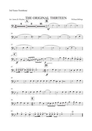 William BillingsArr: James D. Ployhar THE ORIGINAL THIRTEEN
3rd Tenor Trombone
A B

E
B B ' B B '
26
 '! B BE '! ' ' B 5 5
32
 B 5 5 ' ' B B 5 5 B
C37


EE
B 5 5 5 5! 5 5 5 5 5 5 ' ' 5: 5
 5 5 5
 5

5


 5


!
43
::
D


5
 5
5
5
 5 5
5
5
 5
 '


EE
B 5 5 B B 5 5 5 5
48

 ' B 5 5 5 5 5 5 5 5 5! 5 ' B 5 5
54

 B 5 5 5 5 5 5 B B B 5 5 5 5 5 5
::
59
E
 5 5 5 5 B 5 5 5 5! 5 5 5 5 5 5 5: 5

5 5
63
 5
 5
 5
 5
! 5
 5
 5
 5
 5 5
 5
 5
 5
 '
 '

 