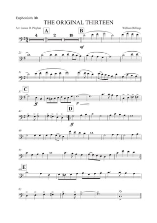 William BillingsArr: James D. Ployhar
THE ORIGINAL THIRTEEN
Euphonium Bb
A B
E
E
B 5 5 B B 5 5 5 5
25
E
' B 5 5 5 5 5 5 5 5 5 5 5 ' B 5 5
31
E
B 5 5 5 5 5 5 ' 5: 5

5 5 5 5 5 5 5 5 5 5 5 5
C37
E B
EE
5 5 5 5E 5 5 5 5 5 5 ' ' 5: 5

5 5 5


5

 5
! 5
E
43
::
D
E 5
: 5


B
 5
 5
! 5


5

 !
EE
B 5 5 B B 5 5 5 5 '
49
 B 5 5 5 5 5 5 5
5 5 5 5 '
B 5 5 B 5 5
55
::
5 5 5 5 ' 5: 5
 5 5 5 5 5 5 5 5 5 5 5 5
E60
 B 5 5 5 5E 5 5 5 5 5 5 5: 5

5 5
63
 5

 5
 5
 5
E 5
: 5


B
 '

'



 