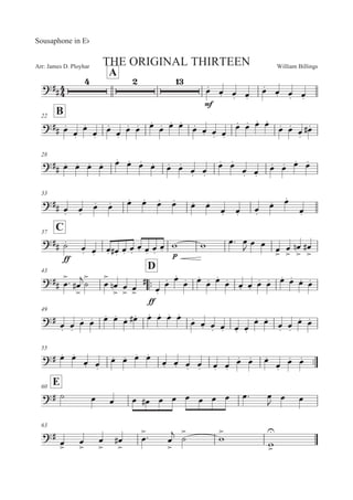 William BillingsArr: James D. Ployhar THE ORIGINAL THIRTEEN
Sousaphone in EF
A
EE
E
5M 5M 5M 5M
5M 5M 5M 5M
B22
EE 5M
5M
5M
5M
5M
5M
5M 5M 5M
5M 5M 5M
5M 5M 5M 5M
5M 5M 5M 5M
5M 5M
5M
5ME
28
EE 5M 5M 5M 5M 5M 5M 5M 5M 5M 5M
5M 5M
5M 5M
5M 5M
5M 5M 5M 5M
33
EE 5M 5M
5M 5M 5M 5M 5M 5M 5M 5M
5M 5M 5M
5M 5M
5M
C37
EE
EE
BM
5M 5M 5M 5ME 5M 5M
5M 5M 5M
5M ' ' 5: 5

5 5 5

5


5


! 5


E
43
::
D
EE 5


: 5


E
B


5


5


! 5

 5

EE
E
5M
5M 5M
5M 5M
5M 5M
5M 5M 5M 5M 5M 5M 5M 5M 5M
49
E 5M 5M
5M 5M 5M 5M
5M 5ME 5M 5M 5M 5M
5M 5M 5M 5M 5M 5M
5M 5M
5M 5M
5M 5M
55
::E 5M 5M
5M 5M
5M 5M 5M 5M
5M 5M 5M 5M 5M 5M
5M 5M 5M
5M
5M 5M
E60
E B 5 5 5 5E 5 5 5 5 5 5 5: 5

5 5
63
E
5

5


5


5


E 5

: 5


 B


'


'



 