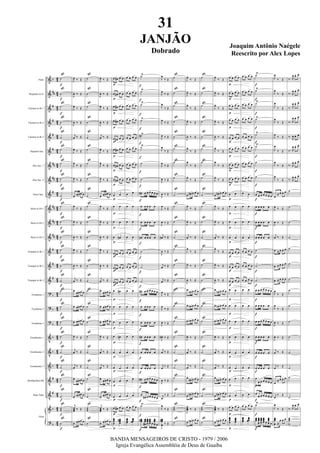 &
&
&
&
&
&
&
&
&
&
&
&
&
&
&
?
?
?
V
V
V
V
V
&
?
b
##
#
#
#
#
##
##
#
##
##
##
#
#
#
b
b
b
b
b
b
#
#
b
b
42
4
2
42
4
2
4
2
42
4
2
42
42
42
4
2
42
42
42
42
42
42
42
42
4
2
4
2
42
42
42
42
Flute
Requinta in Eb
Clarinet in Bb 1
Clarinet in Bb 2
Clarinet in Bb 3
Soprano Sax.
Alto Sax. 1
Alto Sax. 2
Tenor Sax.
Horn in Eb 1
Horn in Eb 2
Horn in Eb 3
Trumpet in Bb 1
Trumpet in Bb 2
Trumpet in Bb 3
Trombone 1
Trombone 2
Trombone 3
Trombonito 1
Trombonito 2
Trombonito 3
Bombardino Bb
Bass Tuba
Guia
˙
˙
˙
˙
˙
˙
˙
˙
˙
˙
˙
˙
˙
˙
˙
˙
˙
˙
˙
˙
˙
˙
˙
˙˙˙
˙
ß
ß
ß
ß
ß
ß
ß
ß
ß
ß
ß
ß
ß
ß
ß
ß
ß
ß
ß
ß
ß
ß
ß
ß
ß
f
f
f
f
f
f
f
f
f
f
f
f
f
f
f
f
f
f
f
f
f
f
f
f
f
J
œ.
‰ Œ
J
œ. ‰ Œ
J
œ.
‰ Œ
J
œ. ‰ Œ
j
œ.
‰ Œ
J
œ.
‰ Œ
J
œ.
‰ Œ
J
œ.
‰ Œ
œ.
œœœ œ
J
œ.
‰ Œ
J
œ.
‰ Œ
J
œ. ‰ Œ
J
œ.
‰ Œ
J
œ. ‰ Œ
j
œ.
‰ Œ
œ.
œœœ œ
œ. œœœ œ
œ. œœœ œ
J
œ.
‰ Œ
j
œ. ‰ Œ
j
œ.
‰ Œ
œ.
œœœ œ
œ.
œœœ œ
j
œœœ.
‰ Œ
œ. œœœ œ
˙
˙
˙
˙
˙
˙
˙
˙
˙
˙
˙
˙
˙
˙
˙
˙
˙
˙
˙
˙
˙
˙
˙
˙˙˙
˙
ß
ß
ß
ß
ß
ß
ß
ß
ß
ß
ß
ß
ß
ß
ß
ß
ß
ß
ß
ß
ß
ß
ß
ß
ß
J
œ.
‰ Œ
J
œ. ‰ Œ
J
œ.
‰ Œ
J
œ. ‰ Œ
j
œ.
‰ Œ
J
œ.
‰ Œ
J
œ.
‰ Œ
J
œ.
‰ Œ
œ.
œœœ œ
J
œ.
‰ Œ
J
œ.
‰ Œ
J
œ. ‰ Œ
J
œ.
‰ Œ
J
œ. ‰ Œ
j
œ.
‰ Œ
œ.
œœœ œ
œ. œœœ œ
œ. œœœ œ
J
œ.
‰ Œ
j
œ. ‰ Œ
j
œ.
‰ Œ
œ.
œœœ œ
œ.
œœœ œ
j
œœœ.
‰ Œ
œ. œœœ œ
œ œ# œ œ
œ œ# œ œ
œ œ# œ œ
œ œ# œ œ
œ œ# œ œ
œ œ# œ œ
œ œ# œ œ
œ œ# œ œ
œ œ
œ œ
œ œ
œ œ#
œ œ# œ œ
œ œ# œ œ
œ œ# œ œ
œ œ#
œ œ
œ œ
œ œ#
œ œ
œ œ
œ œ
œ œ
œ œ# œ œ
œœœœ
œœœœ
#
p
p
p
p
p
p
p
p
p
p
p
p
p
p
p
p
p
p
p
p
p
p
p
p
p
œ œ œ œ
œ œ œ œ
œ œ œ œ
œ œ œ œ
œ œ œ œ
œ œ œ œ
œ œ œ œ
œ œ œ œ
œ œ
œ œ
œ œ
œ œ
œ œ œ œ
œ œ œ œ
œ œ œ œ
œ œ
œ œ
œ œ
œ œ
œ œ
œ œ
œ œ
œ œ
œ œ œ œ
œœœœ
œœœœ
˙
Ÿ
˙
Ÿ
˙
Ÿ
˙
Ÿ
˙#
Ÿ
˙Ÿ
˙
˙
œ# œ œ œ œ œ œ
œ œ œ œ œ
œ œ œ œ œ
œ# œ œ œ œ
˙
˙
˙
œ# œ œ œ œ œ œ
œ œ œ œ œ
œ œ œ œ œ
œ# œ œ œ œ
œ œ œ œ œ
œ œ œ œ œ
œ# œ œ œ œ œ œ
œ
œ# œ œ œ œ œ
˙
Ÿ
œœœ# œœœ
œ#
œœœœ
œœœœ œ
œœœ
œ œ
f
f
f
f
f
f
f
f
f
f
f
f
f
f
f
f
f
f
f
f
f
f
f
f
f
J
œ
‰ Œ
J
œ
‰ Œ
J
œ
‰ Œ
J
œ ‰ Œ
J
œ ‰ Œ
J
œ
‰ Œ
J
œ
‰ Œ
J
œ ‰ Œ
J
œ ‰ Œ
J
œ
‰ Œ
J
œ ‰ Œ
j
œ# ‰ Œ
J
œ ‰ Œ
j
œ ‰ Œ
j
œ ‰ Œ
J
œ ‰ Œ
J
œ
‰ Œ
J
œ ‰ Œ
J
œ# ‰ Œ
j
œ ‰ Œ
j
œ ‰ Œ
J
œ ‰ Œ
j
œ
‰ Œ
J
œ
‰ Œ
J
œœœ
œ
#
‰ Œ
˙
˙
˙
˙
˙
˙
˙
˙
˙
˙
˙
˙
˙
˙
˙
˙
˙
˙
˙
˙
˙
˙
˙
˙˙˙
˙
ß
ß
ß
ß
ß
ß
ß
ß
ß
ß
ß
ß
ß
ß
ß
ß
ß
ß
ß
ß
ß
ß
ß
ß
ß
J
œ.
‰ Œ
J
œ.
‰ Œ
J
œ.
‰ Œ
J
œ.
‰ Œ
J
œ. ‰ Œ
J
œ.
‰ Œ
J
œ.
‰ Œ
J
œ.
‰ Œ
œ. œ# œ œ œ
J
œ.
‰ Œ
J
œ.
‰ Œ
j
œ. ‰ Œ
J
œ.
‰ Œ
J
œ.
‰ Œ
J
œ.. ‰ Œ
œ
œn œ œ œ
œ. œn œ œ œ
œ. œn œ œ œ
J
œ. ‰ Œ
j
œ. ‰ Œ
j
œ.
‰ Œ
œ.
œ# œ œ œ
œ. œ# œ œ œ
J
œœœ
.
‰ Œ
œ. œn œ œ œ
˙
˙
˙
˙
˙
˙
˙
˙
˙
˙
˙
˙
˙
˙
˙
˙
˙
˙
˙
˙
˙
˙
˙
˙˙˙
˙
ß
ß
ß
ß
ß
ß
ß
ß
ß
ß
ß
ß
ß
ß
ß
ß
ß
ß
ß
ß
ß
ß
ß
ß
ß
J
œ.
‰ Œ
J
œ.
‰ Œ
J
œ.
‰ Œ
J
œ.
‰ Œ
J
œ. ‰ Œ
J
œ.
‰ Œ
J
œ.
‰ Œ
J
œ.
‰ Œ
œ. œ# œ œ œ
J
œ.
‰ Œ
J
œ.
‰ Œ
j
œ. ‰ Œ
J
œ.
‰ Œ
J
œ.
‰ Œ
J
œ.. ‰ Œ
œ
œn œ œ œ
œ. œn œ œ œ
œ. œn œ œ œ
J
œ. ‰ Œ
j
œ. ‰ Œ
j
œ.
‰ Œ
œ.
œ# œ œ œ
œ. œ# œ œ œ
J
œœœ
.
‰ Œ
œ. œn œ œ œ
œ œ œ œ
œ œ œ œ
œ œ œ œ
œ œ œ œ
œ œ œ œ
œ œ œ œ
œ œ œ œ
œ œ œ œ
œ œ
œ œ
œ œ
œ œ
œ œ œ œ
œ œ œ œ
œ œ œ œ
œ œ
œ œ
œ œ
œ œ
œ œ
œ œ
œ œ
œ œ
œ œ œ œ
œœœ
œ
œœœœ
p
p
p
p
p
p
p
p
p
p
p
p
p
p
p
p
p
p
p
p
p
p
p
p
p
œ œ œ œ
œ œ œ œ
œ œ œ œ
œ œ œ œ
œ œ œ œ
œ œ œ œ
œ œ œ œ
œ œ œ œ
œ œ
œ œ
œ œ
œ œ
œ œ œ œ
œ œ œ œ
œ œ œ œ
œ œ
œ œ
œ œ
œ œ
œ œ
œ œ
œ œ
œ œ
œ œ œ œ
œœœœ
œœœœ
˙Ÿ
˙
Ÿ
˙
Ÿ
˙
Ÿ
˙
Ÿ
˙
Ÿ
˙
˙
œ œ œ œ œ œ œ
œ œ œ œ œ
œ œ œ œ œ
œ œ œ œ œ
˙
˙
˙
œ œ œ œ œ œ œ
œ œ œ œ œ
œ œ œ œ œ œ œ
œ œ œ œ œ
œ œ œ œ œ
œ œ œ œ œ
œ
œ œ œ œ œ œ
œ
œ œ œ œ œ œ
˙
Ÿ
œœœ œœœ
œ
œœœ
œ
œœœœ œ
œœœ
œ œ
f
f
f
f
f
f
f
f
f
f
f
f
f
f
f
f
f
f
f
f
f
f
f
f
f
J
œ
‰ Œ
J
œ
‰ Œ
J
œ
‰ Œ
J
œ
‰ Œ
J
œ ‰ Œ
J
œ
‰ Œ
J
œ
‰ Œ
J
œ
‰ Œ
œ
≈ œ œ. œ.
J
œ ‰ Œ
J
œ ‰ Œ
j
œ ‰ Œ
œ ≈ œ œ. œ.
œ ≈ œ œ. œ.
œ ≈ œ œ. œ.
J
œ
‰ Œ
J
œ
‰ Œ
J
œ ‰ Œ
J
œ ‰ Œ
j
œ ‰ Œ
j
œ ‰ Œ
œ
≈ œ œ. œ.
j
œ
‰. Œ.
J
œ
‰ Œ
œœœ
œ ≈
œ œ. œ.
‰. R
œ œ. œ.
‰. R
œ œ. œ.
‰. R
œ œ. œ.
‰. R
œ œ. œ.
‰.
R
œ œ. œ.
‰. R
œ œ. œ.
‰. R
œ œ. œ.
‰. R
œ œ. œ.
˙
˙
˙
˙
˙
˙
˙
˙
˙
˙
˙
˙
˙
˙
˙
‰. R
œ œ. œ.
˙˙˙
˙
31
JANJÃO
Dobrado
Joaquim Antônio Naégele
Reescrito por Alex Lopes
BANDA MENSAGEIROS DE CRISTO - 1979 / 2006
Igreja Evangélica Assembléia de Deus de Guaíba
 