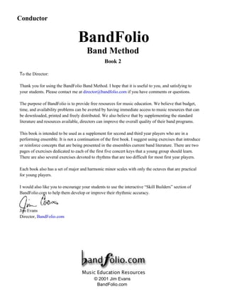 To the Director:
Thank you for using the BandFolio Band Method. I hope that it is useful to you, and satisfying to
your students. Please contact me at director@bandfolio.com if you have comments or questions.
The purpose of BandFolio is to provide free resources for music education. We believe that budget,
time, and availability problems can be averted by having immediate access to music resources that can
be downloaded, printed and freely distributed. We also believe that by supplementing the standard
literature and resources available, directors can improve the overall quality of their band programs.
This book is intended to be used as a supplement for second and third year players who are in a
performing ensemble. It is not a continuation of the first book. I suggest using exercises that introduce
or reinforce concepts that are being presented in the ensembles current band literature. There are two
pages of exercises dedicated to each of the first five concert keys that a young group should learn.
There are also several exercises devoted to rhythms that are too difficult for most first year players.
Each book also has a set of major and harmonic minor scales with only the octaves that are practical
for young players.
I would also like you to encourage your students to use the interactive “Skill Builders” section of
BandFolio.com to help them develop or improve their rhythmic accuracy.
Jim Evans
Director, BandFolio.com
BandFolio
Band Method
Conductor
© 2001 Jim Evans
BandFolio.com
Book 2
Conductor
 