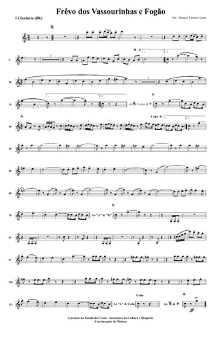 & 4
2 ..Œ ‰
%
∑ Œ
œ> œ> œ> œ œ œ œ> .œ
‰ ∑ Œ œ> œ> œ> œ œ œ œ>
& ..9
.œ>
‰
3
Œ œ œ œ
œ œ œ œ œ œ œ
ﬁ*
œ œ œ œ
1
˙
2.
J
œ ‰
œ> œ
J
œ
‰
& ..20
œ
œ œ œ œ œ
œ œ œ œ œ œ# .œ
‰
3
Œ œ œ œ œ
œ
& ..33
œ
œ
1.
J
œ ‰
œ> œ
J
œ
‰
2.
Ao 2 vezes &% ﬁJ
œ ‰ Œ
ﬁ
J
œ ‰
œ> œ
œ œ œ œ œ
& .. ..40
A
œ œ ‰
J
œ
3
œœœœ ‰ J
œ
3
œœœœ ‰ J
œ
3
œœœœ ‰ J
œ
3
œœœœ ‰ J
œ 3
œœœœ ‰ J
œ
BCoda
œœ œœœ œ
1
œœ œœœ œ
2.
J
œ ‰
œ>
&49 J
œ
‰
œ ˙ œ œ# ˙n
J
œ
‰
œ œ œ# œn œ ˙
J
œ
‰
œ œ œ#
&59
œn œ ˙ œ œ> œ> œ>
J
œ>
œ>
J
œ> œ> œ>
˙>
J
œ ‰ œ
˙
J
œ
‰ œ#
&68
˙n
J
œ
‰ œ J
œ
‰ œ J
œ
‰ œ
˙
J
œ
‰ œ J
œ
‰ œ J
œ
‰ œ
˙ œ œ> œ> œ>
J
œ>
œ>
J
œ>
&79
œ> œ>
œ>
œ>
Ao "A" & "B"œ œ œ œ œ œ
B
J
œ ‰
œ>
J
œ
‰ Œ Œ
œ œ œ
∑
&87 Œ
œ œ œ
∑ ‰
J
œ Œ ‰ j
œ Œ Œ
œ œ œ
∑ ‰ j
œ
Œ ‰ j
œ
Œ Œ œ# œœ œ œ œ>
œ>
œ>
&97 J
œ>
œ>
J
œ œ œ œ
œ>
J
œ
‰
œ œ œ
J
œ
‰ Œ Œ
œ# œ œ
J
œn
‰ Œ Œ
œ œ œ
J
œ
‰
œ# œ œ
&106 J
œn
‰ œ œ œ J
œ
‰ Œ Œ
œ œ œ
J
œ
‰
œ# œ œ
J
œn
‰ œ œ œ
J
œ ‰ Œ ‰ J
œ> œ> œ>
&113 J
œ>
œ>
J
œ œ œ œ. œ>
Ao "A" & Codaœ œ œ œ œ œ Ao &% *
Coda
J
œ ‰ Œ
ƒ
*
J
œ ‰
œU
Frêvo dos Vassourinhas e Fogão
Arr.: Manoel Ferreira Lima
Governo do Estado do Ceará - Secretaria da Cultura e Desporto
Coordenação de Música
I Clarinete (Bb)
 