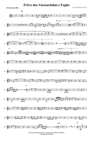 & 4
2 ..Œ ‰
%
∑ Œ œ>
œ>
œ> œ œ œ œ> .œ ‰ ∑ Œ œ
>
œ
>
œ
>
œ œ œ œ
>
& ..9
.œ>
‰
3
Œ œ œ œ
œ œ œ œ œ œ œ
ﬁ*
œ œ œ œ
1
˙
2.
J
œ ‰ œ#> œ
J
œ ‰
& ..20
œ
œ œ œ œ œ
œ œ œ œ œ œ# .œ
‰
3
Œ œ œ œ œ
œ
& ..33
œ
œ
1.
J
œ ‰ œ#> œ
J
œ ‰
2.
Ao 2 vezes &% ﬁJ
œ ‰ Œ
ﬁ
J
œ ‰ œ> œ œ œ œ œ œ
& .. ..40
A
œ œ ‰
J
œ
3
œœœœ ‰ J
œ
3
œœœœ ‰ J
œ
3
œœœœ ‰ J
œ
3
œœœœ ‰ J
œ 3
œœœœ ‰ J
œ
BCoda
œœ œœœ œ
1.
œœ œœœ œ
2.
J
œ ‰ œ>
J
œ ‰ œ
&50
˙ œ œ# ˙n
J
œ ‰ œ œ œ# œn œ ˙
J
œ ‰ œ œ œ# œn œ
&60 ˙ œ œ
>
œ> œ>
J
œ> œ>
J
œ>
œ
>
œ
>
˙
>
j
œ ‰ œ
˙
J
œ ‰ œ# ˙n
J
œ ‰
œ J
œ ‰
œ
&71 J
œ ‰
œ
˙
J
œ ‰ œ J
œ ‰ œ J
œ ‰
œ
˙ œ œ
>
œ> œ>
J
œ> œ>
J
œ>
œ
>
œ
>
œ
>
œ
>
&81 Ao "A" & "B"œœ œœœ œ
B
J
œ ‰ œ>
J
œ ‰ Œ Œ
œ œ œ
∑ Œ
œ œ œ
∑ ‰ j
œ Œ
&90 ‰ j
œ
Œ Œ
œ œ œ
∑ ‰ j
œ
Œ ‰ j
œ
Œ Œ
œ# œ œ œ œ œ>
œ
>
œ
>
J
œ>
œ>
J
œ œ œ
&99 œ
œ>
J
œ ‰ œœ œ
J
œ ‰ Œ Œ œ# œ œ
J
œn ‰ Œ Œ œ œ œ
J
œ ‰ œ# œ œ
J
œn ‰ œœ œ J
œ ‰ Œ
&108 Œ œ œ œ
J
œ ‰ œ# œ œ
J
œn ‰ œ œ œ
J
œ ‰ Œ ‰
J
œ
>
œ> œ>
&113 J
œ> œ>
J
œ œ œ œ. œ
>
Ao "A" & Codaœ œ œ œ œ œ Ao &% *
Coda
J
œ ‰ Œ
ƒ
*
J
œ ‰ œU
Frêvo dos Vassourinhas e Fogão
Arr.: Manoel Ferreira Lima
Governo do Estado do Ceará - Secretaria da Cultura e Desporto
Coordenação de Música
II Clarinete (Bb)
 