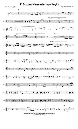 & 4
2 ..∑
%
∑ Œ œ>
œ>
œ> œ œ œ œ> .œ ‰ ∑ Œ œ
>
œ
>
œ
>
œ œ œ œ
>
& ..9 .œ
>
‰
3
Œ œ œ œ
œ œ œ œ œ œ œ
ﬁ*
œ œ œ œ
1
˙
2.
J
œ ‰ œ> œ
J
œ ‰
& ..20
œ
œ œ œ œ œ
œ œ œ œ œ œ# .œ
‰
3
Œ œ œ œ œ
œ
& ..33
œ
œ
1.
J
œ ‰ œ> œ
J
œ ‰
2.
Ao 2 vezes &% ﬁJ
œ ‰ Œ
ﬁ
J
œ ‰ œ>
œ œ œ œ œ œ
& .. ..40
A
œ œ ‰
J
œ
3
œœœœ ‰ J
œ
3
œœœœ ‰ J
œ
3
œœœœ ‰ J
œ
3
œœœœ ‰ J
œ 3
œœœœ ‰ J
œ
BCoda
œœ œœœ œ
1
œœ œœœ œ
2.
J
œ ‰ œ>
J
œ ‰ œ
&50
˙ œ œ ˙
J
œ ‰ œ œ œ œb œ ˙
J
œ ‰ œ œ œ
&59 œb œ ˙ œ œ
>
œ
>
œ
> J
œ
>
œ
> j
œ
>
œ
>
œ
>
˙
>
j
œ
‰
œ
˙
J
œ ‰ œ
&68 ˙
J
œ ‰
œ J
œ ‰
œ J
œ ‰
œ
˙
J
œ ‰
œ J
œ ‰
œ J
œ ‰
œ
˙ œ œ
>
œ
>
œ
>
&78
J
œ
>
œ
>
j
œ
>
œ
>
œ
>
œ
>
œ
>
Ao "A" & "B"
œ
œ œ œ œ œ
B
J
œ ‰ œ>
J
œ ‰ Œ Œ
œ œ œ
&86 ∑ Œ
œ œ œ
∑ ‰ j
œ
Œ ‰ j
œ
Œ Œ
œ œ œ
∑ ‰ j
œ
Œ ‰ j
œ
Œ Œ
œ# œ œœ
&96
œ œ>
œ
>
œ
> J
œ
>
œ
>
j
œ œ œ œ
œ>
J
œ ‰ œ œ œ
J
œ ‰ Œ Œ œ œ œ
J
œ ‰ Œ Œ œ œ œ
&105
J
œ ‰ œ œ œ
J
œb ‰ œœ œ J
œ ‰ Œ Œ œ œ œ
J
œ ‰ œ œ œ
J
œb ‰ œœ œ
j
œ ‰ Œ ‰ j
œ
>
œ
>
œ
> J
œ
>
œ
>
j
œ
&114 œ œ œ. œ
>
Ao "A" & Codaœ
œ œ œ œ œ Ao &% *
Coda
J
œ ‰ Œ
ƒ
*
J
œ ‰ œU
Frêvo dos Vassourinhas e Fogão
Arr.: Manoel Ferreira Lima
Governo do Estado do Ceará - Secretaria da Cultura e Desporto
Coordenação de Música
III Clarinete (Bb)
 