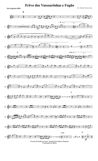 & 4
2 ..∑
%
∑ Œ œ>
œ>
œ> œ œ œ œ> .œ ‰ ∑ Œ œ> œ> œ> œ œ œ œ>
& ..9
.œ>
‰
3
Œ œ œ œ
œ œ œ œ œ œ œ
ﬁ*
œ œ œ œ
1
˙
2.
J
œ ‰
œ> œ
J
œ
‰
& ..20
œ
œ œ œ œ œ
œ œ œ œ œ œ# .œ
‰ ∑ ˙ ˙b
j
œ ‰ œ œ œ
& ..32 œ
œ œ
œ
1.
J
œ ‰
œ> œ
J
œ
‰
2.
Ao 2 vezes &% ﬁJ
œ ‰ Œ
ﬁ
J
œ ‰ œ>
& .. ..39
œœ œœœ œ
A
œ œ ‰
J
œ
3
œœœœ ‰
J
œ
3
œœœœ ‰ J
œ
3
œœœœ ‰ J
œ
3
œœœœ ‰ J
œ 3
œœœœ ‰ J
œ
BCoda
œœ œœœ œ
1
œœ œœœ œ
2.
J
œ ‰ œ>
&49 J
œ ‰
œ ˙ œ œ# ˙n
J
œ
‰
œ œ œ# œn œ ˙
J
œ
‰
œ œ œ#
&59
œn œ ˙ œ œ> œ> œ>
J
œ> œ>
J
œ> œ> œ>
˙>
J
œ ‰ œ
˙
J
œ
‰
œ#
&68
˙n
J
œ ‰ œ J
œ
‰ œ J
œ ‰ œ
˙
J
œ
‰ œ J
œ
‰ œ J
œ ‰ œ
˙
&77
œ œ> œ> œ>
J
œ>
œ>
J
œ> œ> œ>
œ>
œ>
Ao "A" & "B"
œ œ œ œ œ œ
B
J
œ ‰ œ>
J
œ ‰ Œ
&85 Œ œœœ ∑ Œ œ œœ ∑ ‰
J
œ Œ ‰ j
œ Œ Œ œœœ ∑ ‰ j
œ Œ ‰
j
œ Œ
&95 Œ
œ# œ œ œ œ œ>
œ
>
œ
>
j
œ
>
œ>
J
œ œ œ œ œ>
J
œ ‰
œœ œ
J
œ
‰ Œ Œ
œ# œ œ
J
œn
‰ Œ
&104 Œ
œ œ œ
J
œ
‰ œ# œ œ
J
œn ‰ œœ œ J
œ
‰ Œ Œ
œ œ œ
J
œ
‰ œ# œ œ
J
œn ‰ œœ œ
J
œ ‰ Œ ‰ J
œ> œ> œ>
&113 J
œ> œ>
J
œ œ œ œ. œ>
Ao "A" & Coda
œ œ œ œ œ œ Ao &% *
Coda
J
œ ‰ Œ
ƒ
*
J
œ ‰ œ
U
Frêvo dos Vassourinhas e Fogão
Arr.: Manoel Ferreira Lima
Governo do Estado do Ceará - Secretaria da Cultura e Desporto
Coordenação de Música
Sax-Soprano (Bb)
 